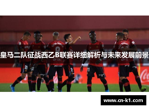 皇马二队征战西乙B联赛详细解析与未来发展前景