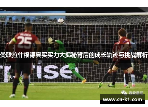 曼联拉什福德真实实力大揭秘背后的成长轨迹与挑战解析