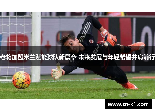 老将加盟米兰赋能球队新篇章 未来发展与年轻希望并肩前行