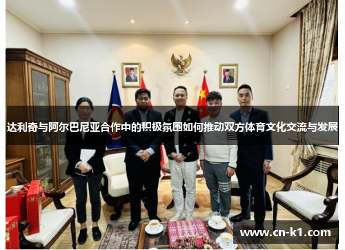 达利奇与阿尔巴尼亚合作中的积极氛围如何推动双方体育文化交流与发展