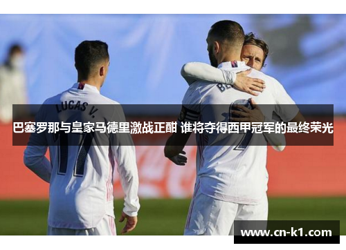 巴塞罗那与皇家马德里激战正酣 谁将夺得西甲冠军的最终荣光