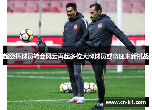 超级杯球员转会风云再起多位大牌球员或将迎来新挑战