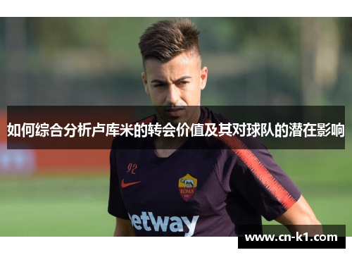 如何综合分析卢库米的转会价值及其对球队的潜在影响 如何综合分析卢库米的转会价值及其对球队的潜在影响
