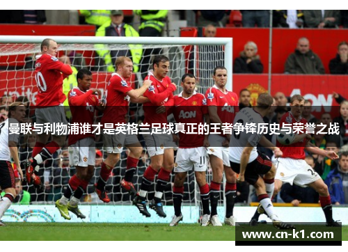 曼联与利物浦谁才是英格兰足球真正的王者争锋历史与荣誉之战 曼联与利物浦谁才是英格兰足球真正的王者争锋历史与荣誉之战