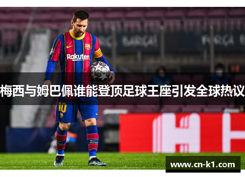 梅西与姆巴佩谁能登顶足球王座引发全球热议 梅西与姆巴佩谁能登顶足球王座引发全球热议