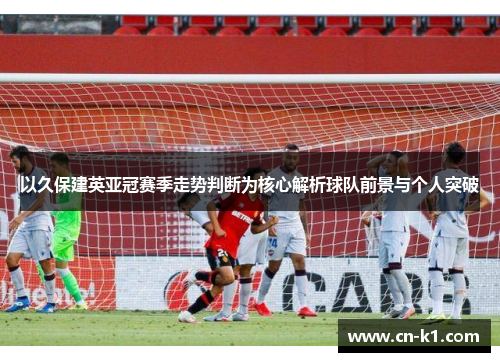 以久保建英亚冠赛季走势判断为核心解析球队前景与个人突破 以久保建英亚冠赛季走势判断为核心解析球队前景与个人突破