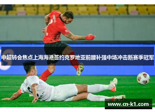 中超转会焦点上海海港签约克罗地亚前腰补强中场冲击新赛季冠军