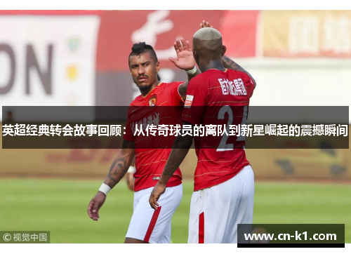 英超经典转会故事回顾：从传奇球员的离队到新星崛起的震撼瞬间